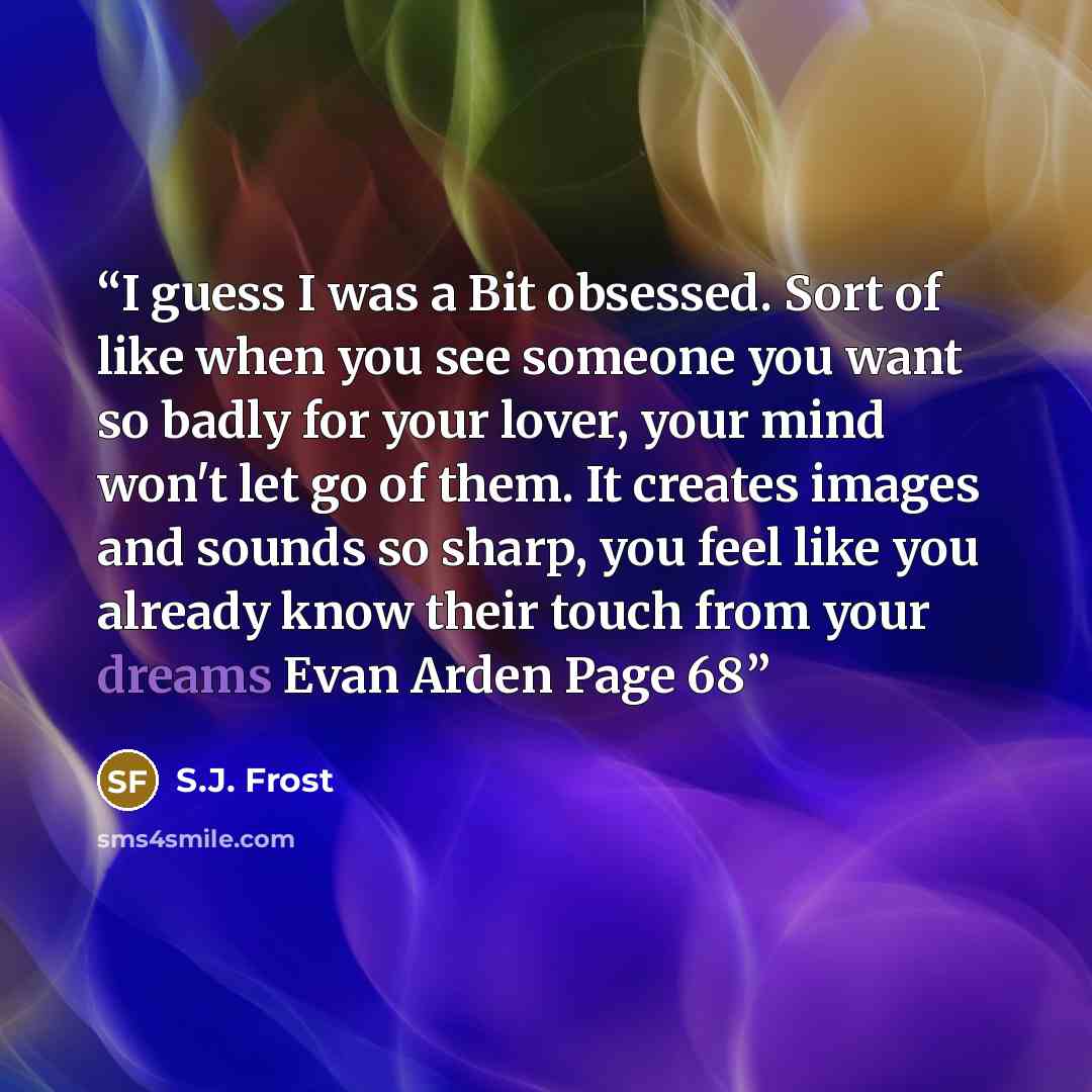 “I guess I was a Bit obsessed. Sort of like when you see someone you want so badly for your lover, your mind won't let go of them. It creates images and sounds so sharp, you feel like you already know their touch from your dreams Evan Arden Page 68” quote by S.J. Frost
