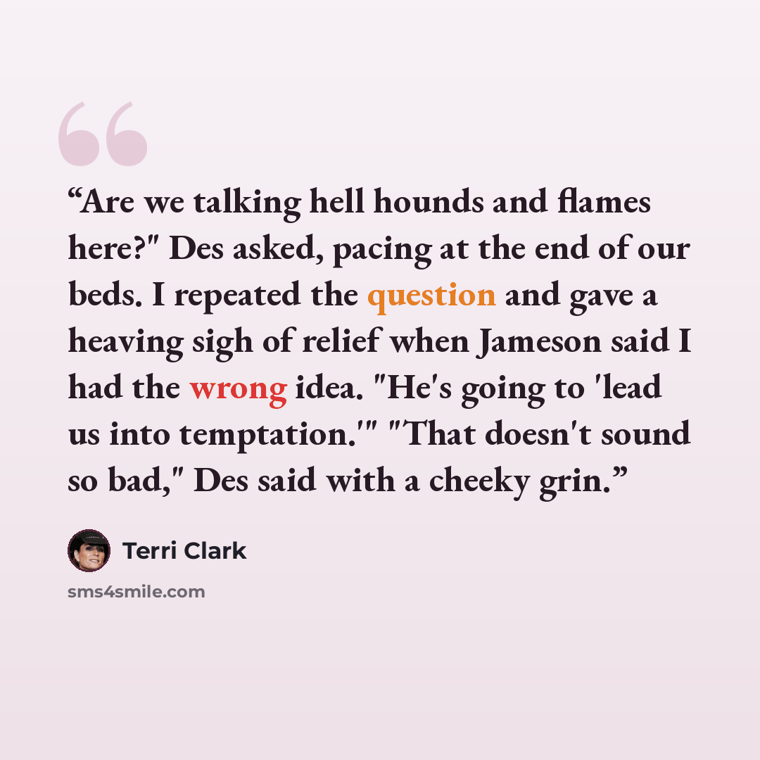“Are we talking hell hounds and flames here?" Des asked, pacing at the end of our beds. I repeated the question and gave a heaving sigh of relief when Jameson said I had the wrong idea. "He's going to 'lead us into temptation.'" "That doesn't sound so bad," Des said with a cheeky grin.” quote by Terri Clark