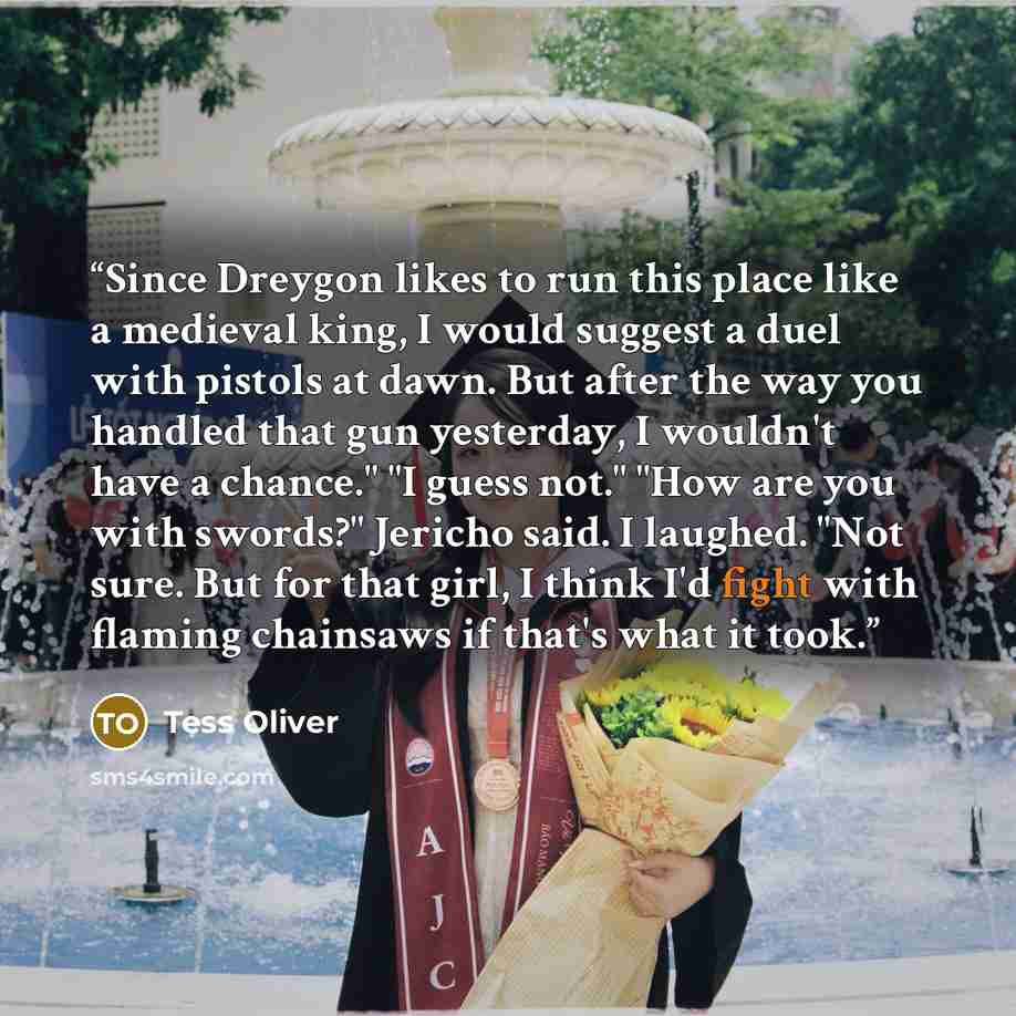 “Since Dreygon likes to run this place like a medieval king, I would suggest a duel with pistols at dawn. But after the way you handled that gun yesterday, I wouldn't have a chance." "I guess not." "How are you with swords?" Jericho said. I laughed. "Not sure. But for that girl, I think I'd fight…” quote by Tess Oliver