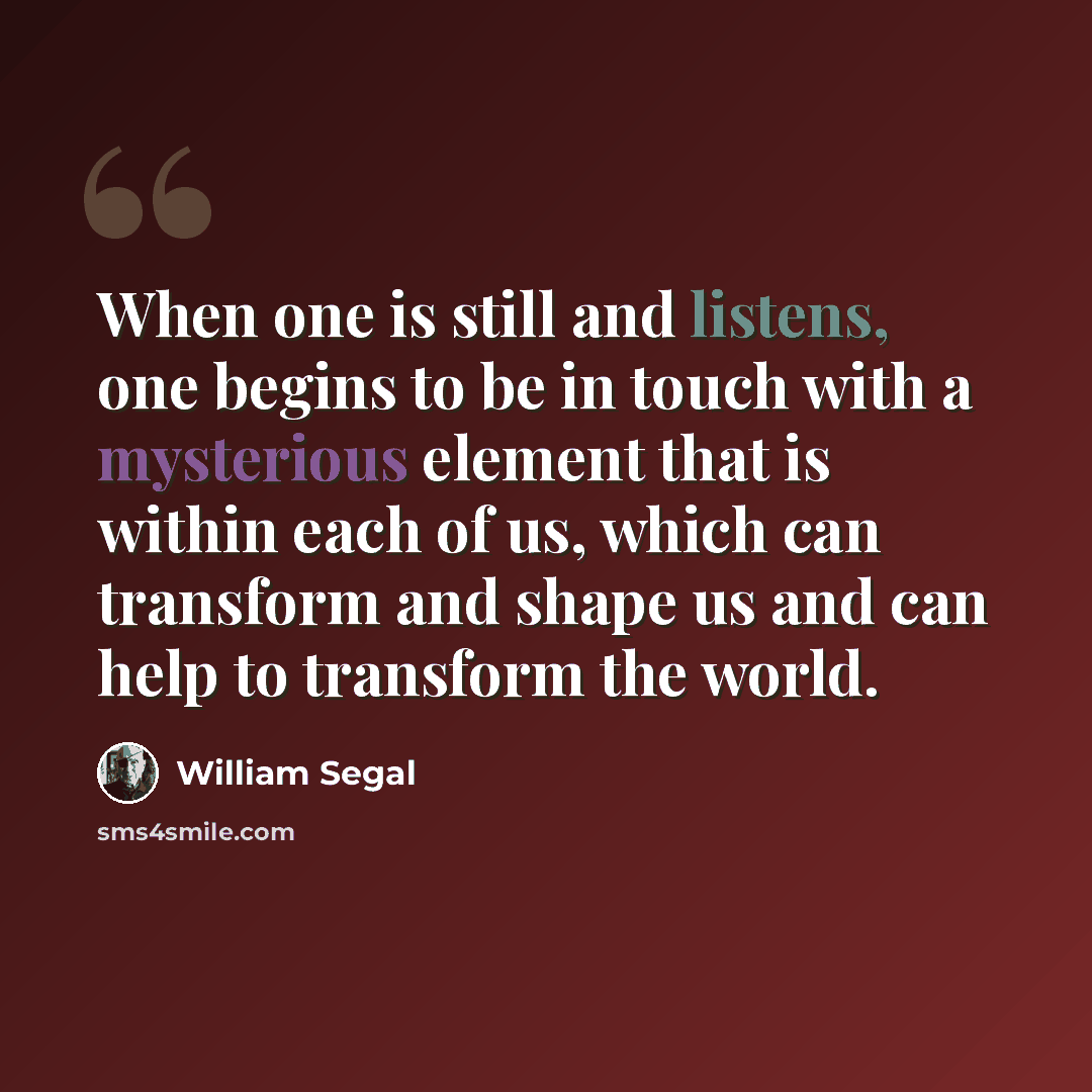 “When one is still and listens, one begins to be in touch with a mysterious element that is within each of us, which can transform and shape us and can help to transform the world.” quote by William Segal