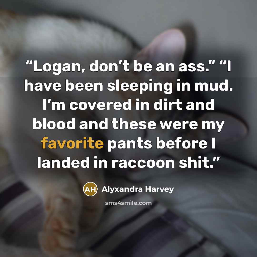 “Logan, don’t be an ass.” “I have been sleeping in mud. I’m covered in dirt and blood and these were my favorite pants before I landed in raccoon shit.” quote by Alyxandra Harvey