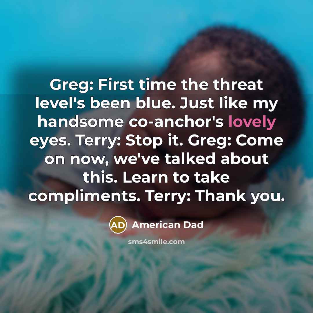“Greg: First time the threat level's been blue. Just like my handsome co-anchor's lovely eyes. Terry: Stop it. Greg: Come on now, we've talked about this. Learn to take compliments. Terry: Thank you.” quote by American Dad