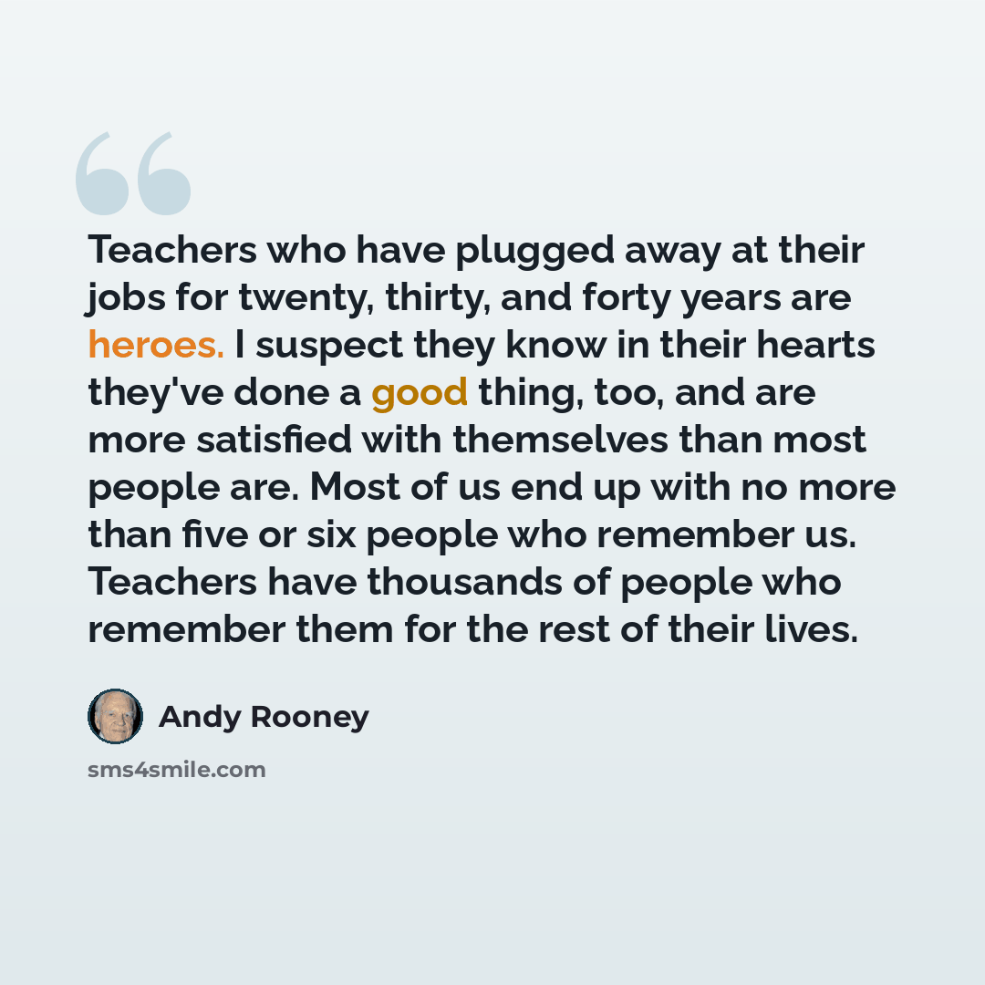 “Teachers who have plugged away at their jobs for twenty, thirty, and forty years are heroes. I suspect they know in their hearts they've done a good thing, too, and are more satisfied with themselves than most people are. Most of us end up with no more than five or six people who remember us…” quote by Andy Rooney