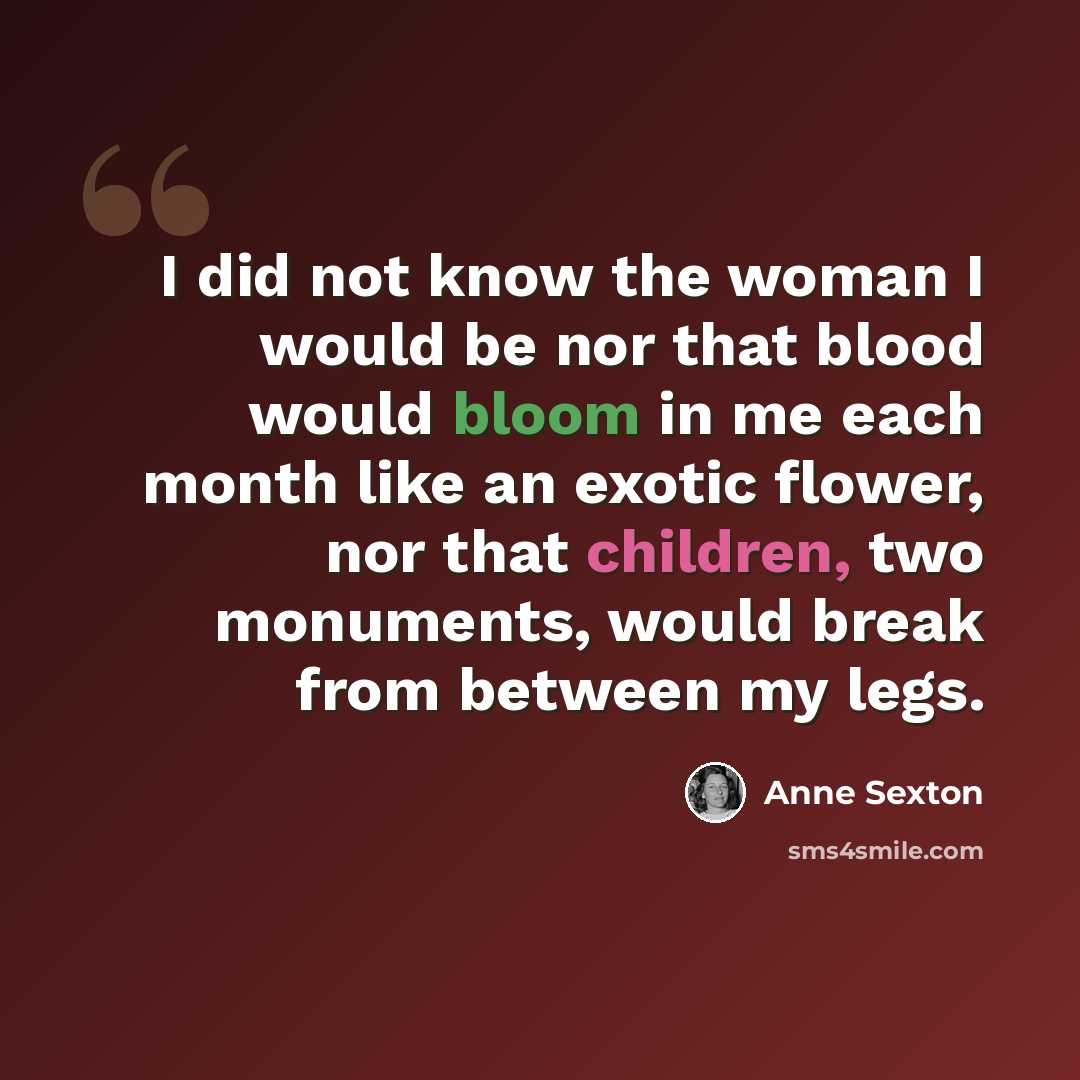 “I did not know the woman I would be nor that blood would bloom in me each month like an exotic flower, nor that children, two monuments, would break from between my legs.” quote by Anne Sexton