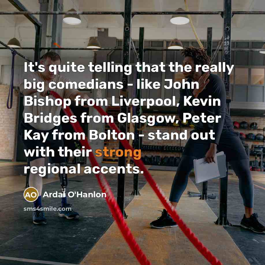 “It's quite telling that the really big comedians - like John Bishop from Liverpool, Kevin Bridges from Glasgow, Peter Kay from Bolton - stand out with their strong regional accents.” quote by Ardal O'Hanlon