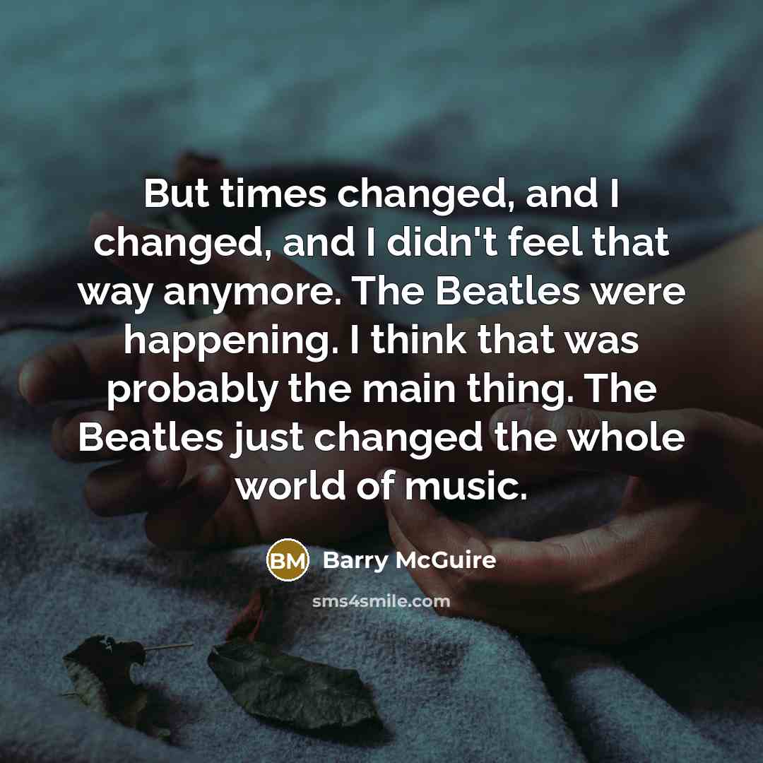 “But times changed, and I changed, and I didn't feel that way anymore. The Beatles were happening. I think that was probably the main thing. The Beatles just changed the whole world of music.” quote by Barry McGuire