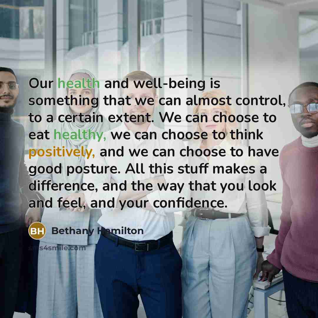 “Our health and well-being is something that we can almost control, to a certain extent. We can choose to eat healthy, we can choose to think positively, and we can choose to have good posture. All this stuff makes a difference, and the way that you look and feel, and your confidence.” quote by Bethany Hamilton