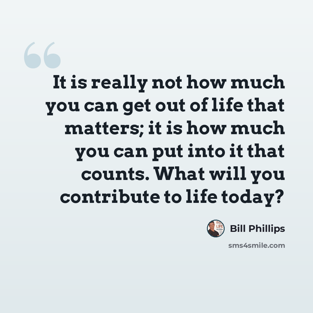 “It is really not how much you can get out of life that matters; it is how much you can put into it that counts. What will you contribute to life today?” quote by Bill Phillips