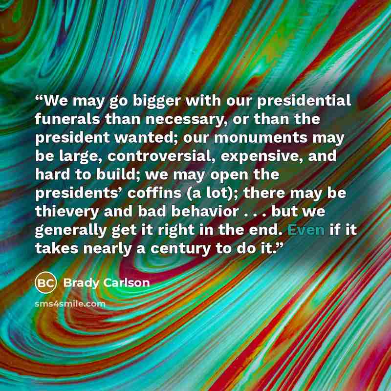 “We may go bigger with our presidential funerals than necessary, or than the president wanted; our monuments may be large, controversial, expensive, and hard to build; we may open the presidents’ coffins (a lot); there may be thievery and bad behavior . . . but we generally get it right in the end…” quote by Brady Carlson