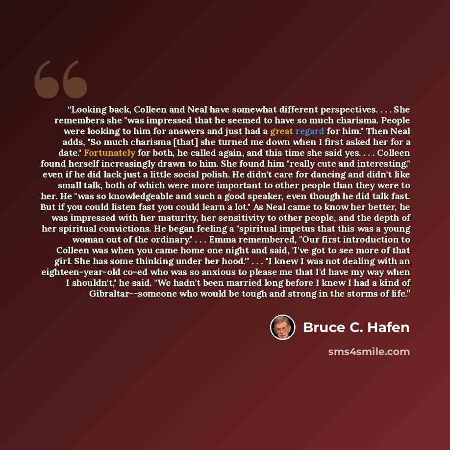 “Looking back, Colleen and Neal have somewhat different perspectives. . . . She remembers she "was impressed that he seemed to have so much charisma. People were looking to him for answers and just had a great regard for him." Then Neal adds, "So much charisma [that] she turned me down when I first…” quote by Bruce C. Hafen
