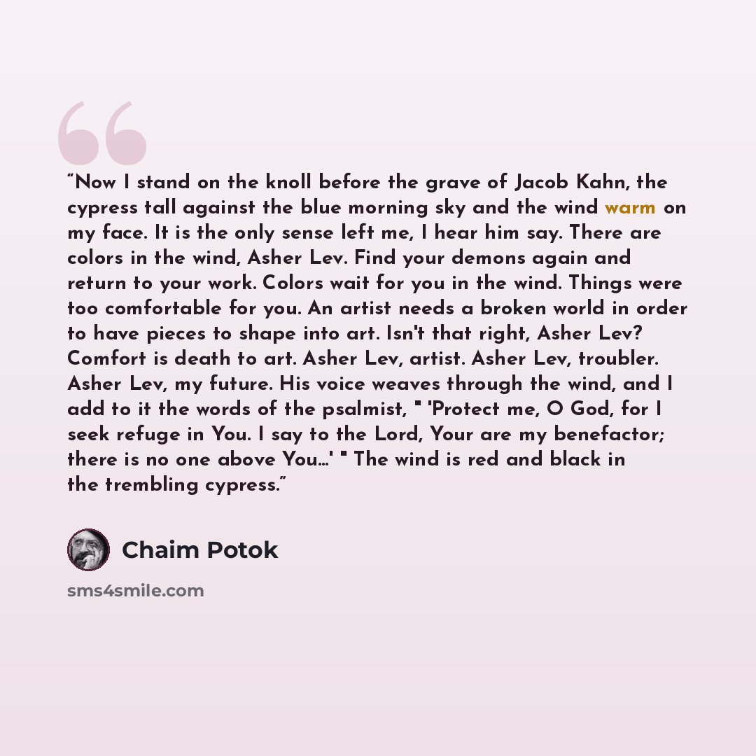“Now I stand on the knoll before the grave of Jacob Kahn, the cypress tall against the blue morning sky and the wind warm on my face. It is the only sense left me, I hear him say. There are colors in the wind, Asher Lev. Find your demons again and return to your work. Colors wait for you in the…” quote by Chaim Potok
