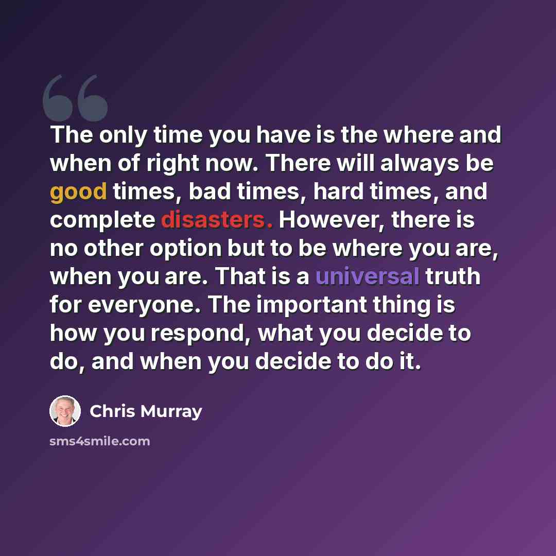 “The only time you have is the where and when of right now. There will always be good times, bad times, hard times, and complete disasters. However, there is no other option but to be where you are, when you are. That is a universal truth for everyone. The important thing is how you respond, what…” quote by Chris Murray