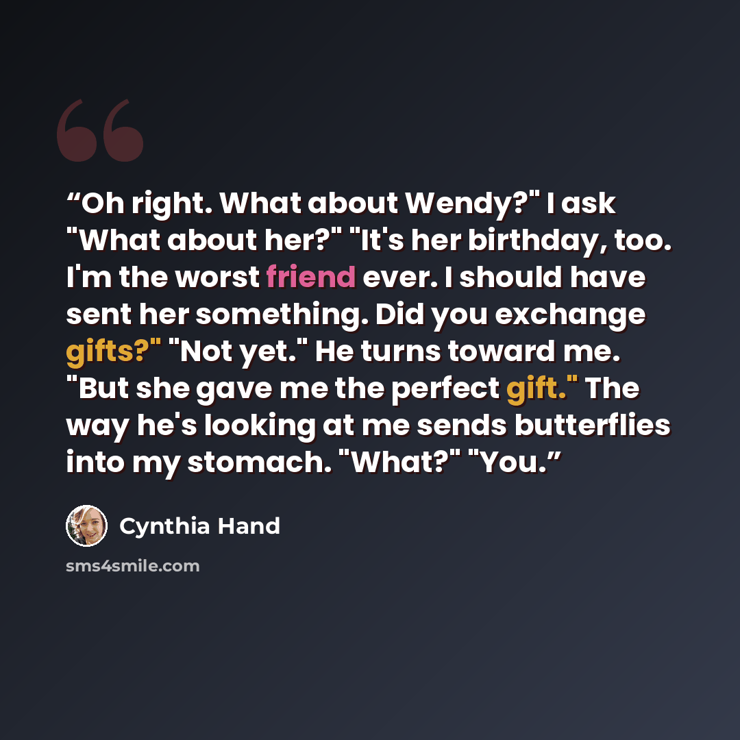 “Oh right. What about Wendy?" I ask "What about her?" "It's her birthday, too. I'm the worst friend ever. I should have sent her something. Did you exchange gifts?" "Not yet." He turns toward me. "But she gave me the perfect gift." The way he's looking at me sends butterflies into my stomach…” quote by Cynthia Hand