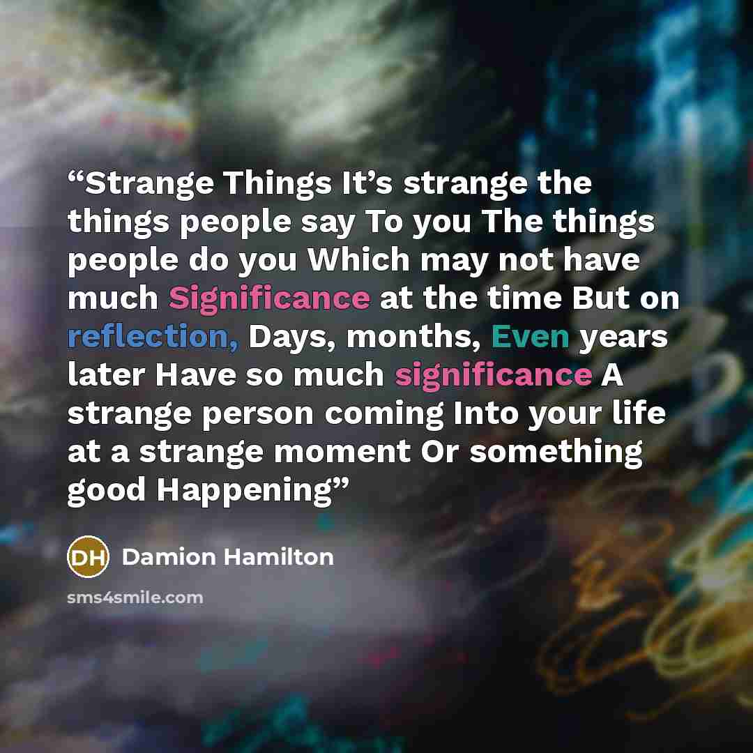 “Strange Things It’s strange the things people say To you The things people do you Which may not have much Significance at the time But on reflection, Days, months, Even years later Have so much significance A strange person coming Into your life at a strange moment Or something good Happening” quote by Damion Hamilton
