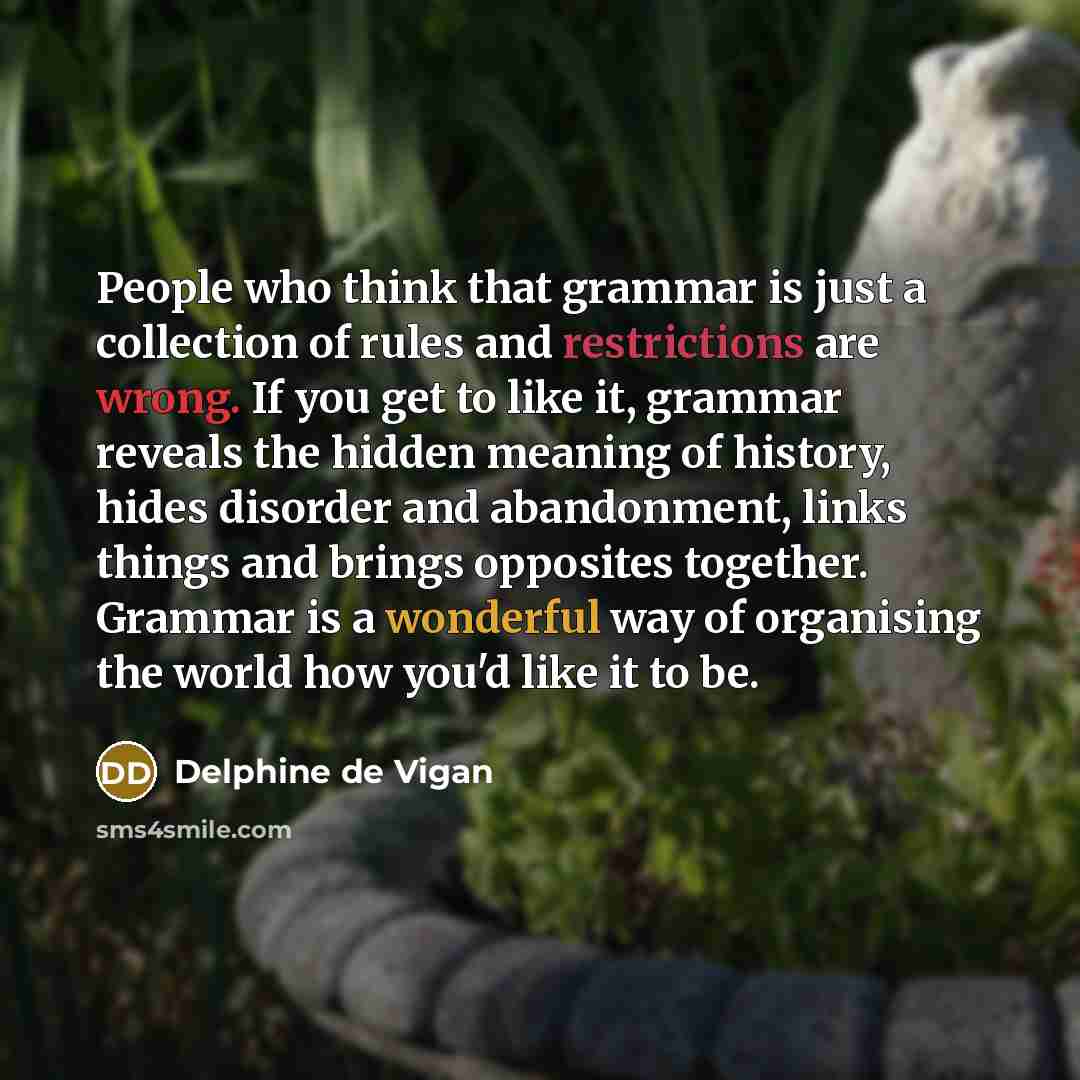 “People who think that grammar is just a collection of rules and restrictions are wrong. If you get to like it, grammar reveals the hidden meaning of history, hides disorder and abandonment, links things and brings opposites together. Grammar is a wonderful way of organising the world how you'd…” quote by Delphine de Vigan