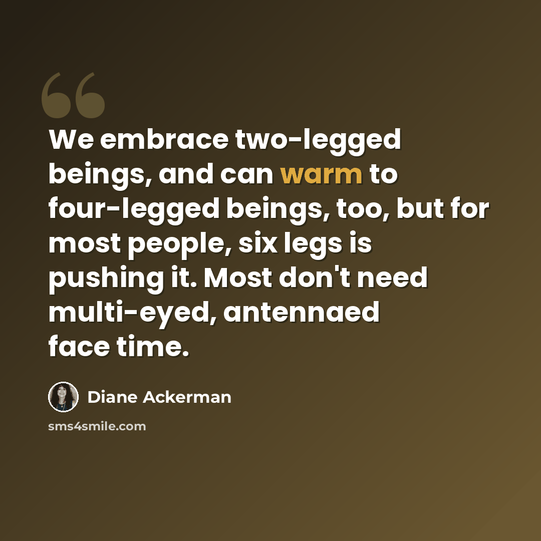“We embrace two-legged beings, and can warm to four-legged beings, too, but for most people, six legs is pushing it. Most don't need multi-eyed, antennaed face time.” quote by Diane Ackerman