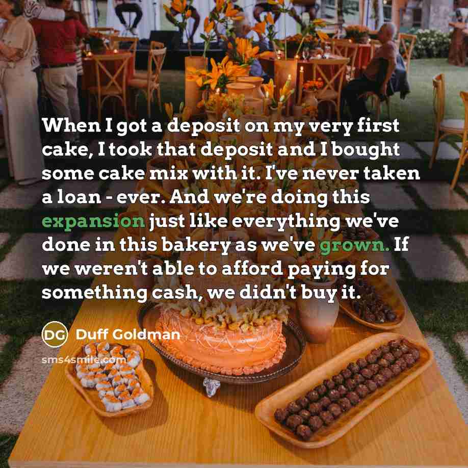 “When I got a deposit on my very first cake, I took that deposit and I bought some cake mix with it. I've never taken a loan - ever. And we're doing this expansion just like everything we've done in this bakery as we've grown. If we weren't able to afford paying for something cash, we didn't buy it.” quote by Duff Goldman