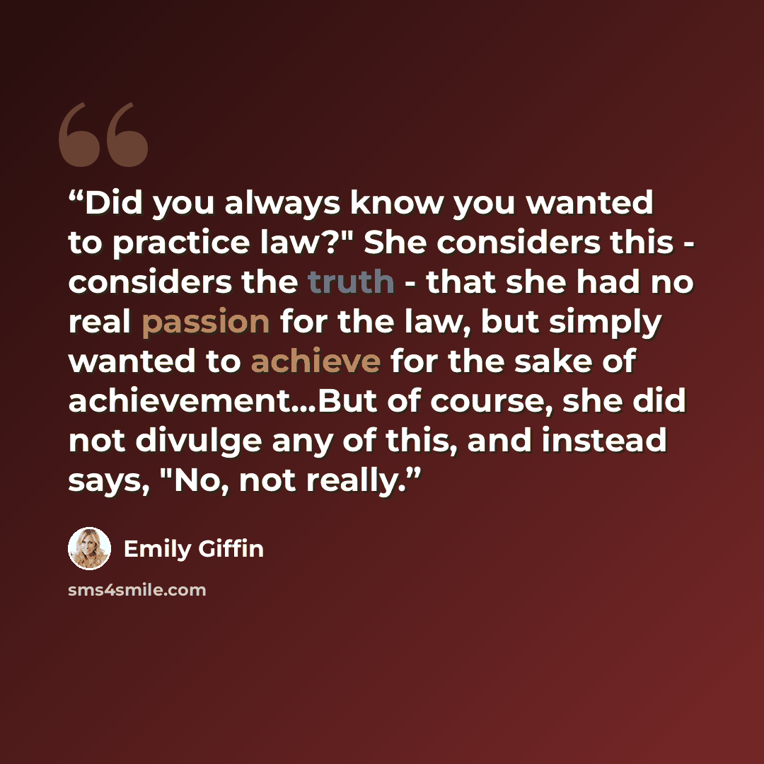 “Did you always know you wanted to practice law?" She considers this - considers the truth - that she had no real passion for the law, but simply wanted to achieve for the sake of achievement...But of course, she did not divulge any of this, and instead says, "No, not really.” quote by Emily Giffin