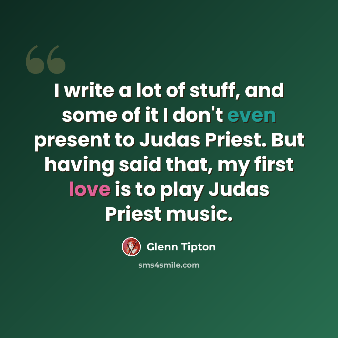 “I write a lot of stuff, and some of it I don't even present to Judas Priest. But having said that, my first love is to play Judas Priest music.” quote by Glenn Tipton