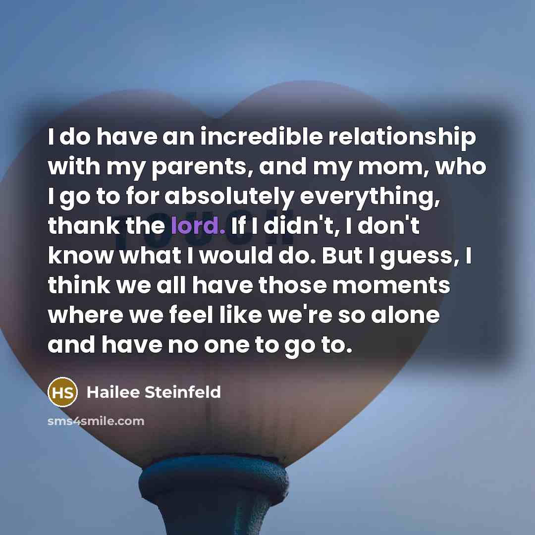 “I do have an incredible relationship with my parents, and my mom, who I go to for absolutely everything, thank the lord. If I didn't, I don't know what I would do. But I guess, I think we all have those moments where we feel like we're so alone and have no one to go to.” quote by Hailee Steinfeld
