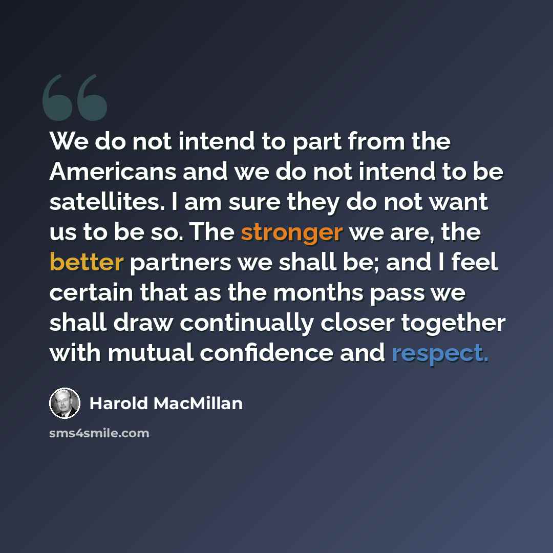 “We do not intend to part from the Americans and we do not intend to be satellites. I am sure they do not want us to be so. The stronger we are, the better partners we shall be; and I feel certain that as the months pass we shall draw continually closer together with mutual confidence and respect.” quote by Harold MacMillan