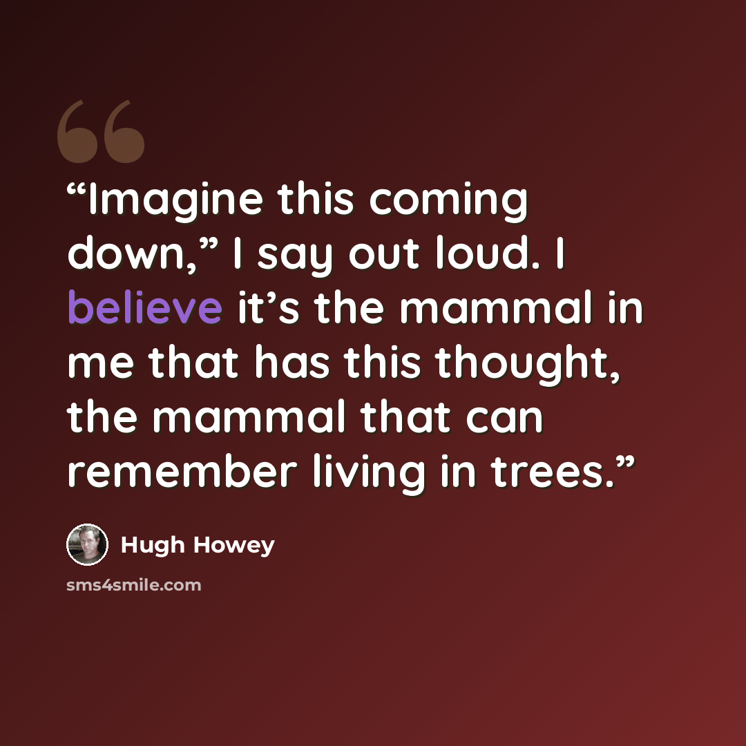 “Imagine this coming down,” I say out loud. I believe it’s the mammal in me that has this thought, the mammal that can remember living in trees.” quote by Hugh Howey