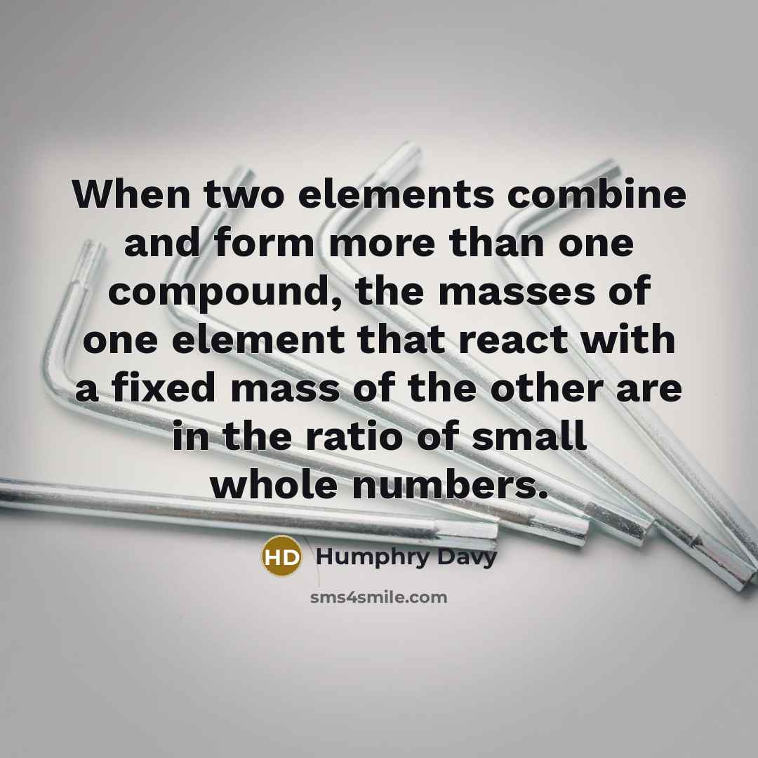 “When two elements combine and form more than one compound, the masses of one element that react with a fixed mass of the other are in the ratio of small whole numbers.” quote by Humphry Davy