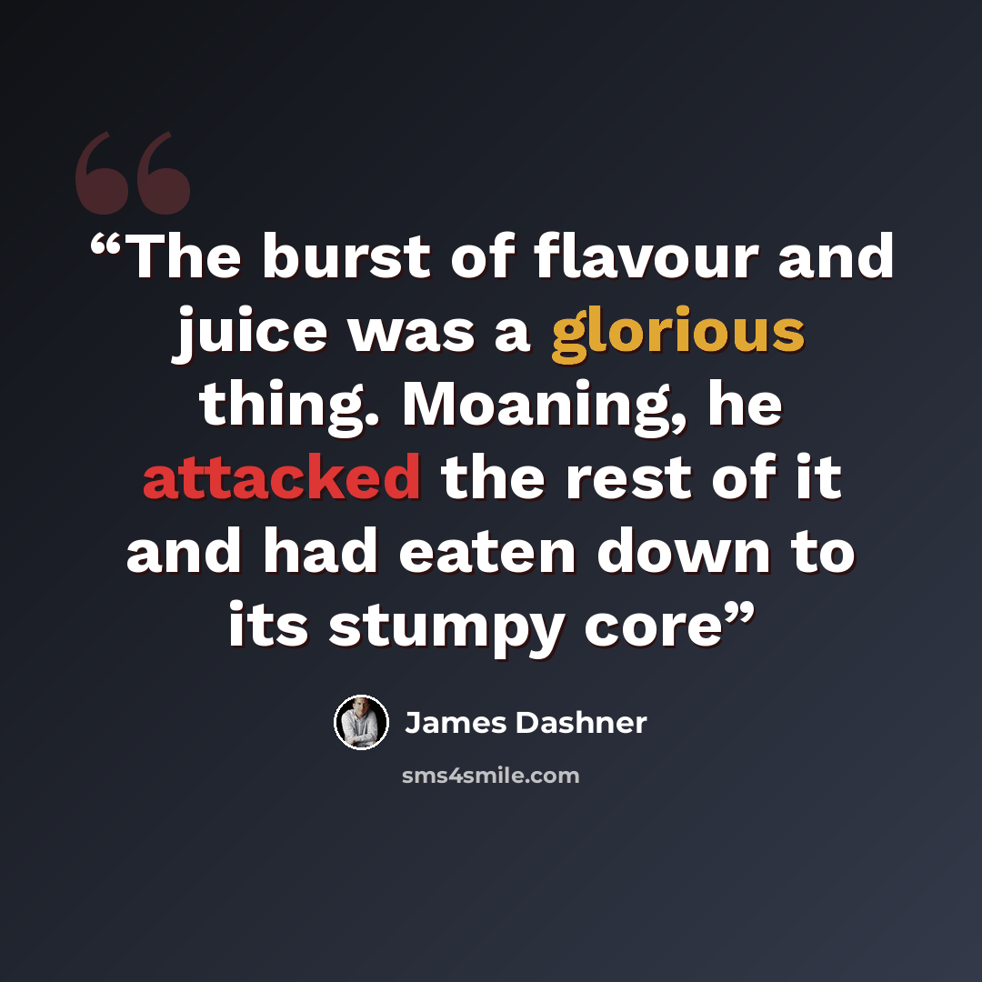 “The burst of flavour and juice was a glorious thing. Moaning, he attacked the rest of it and had eaten down to its stumpy core” quote by James Dashner