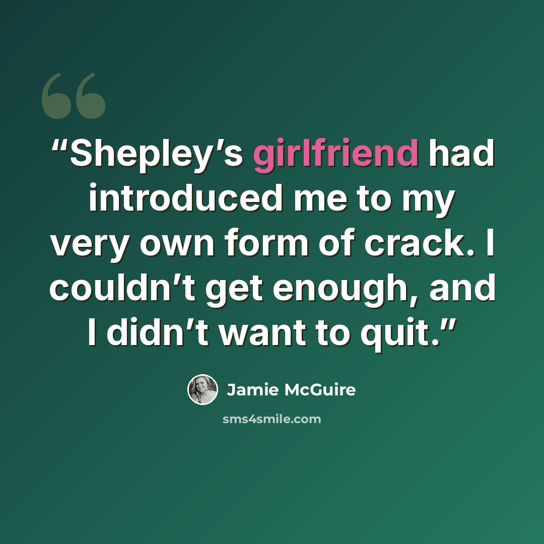 “Shepley’s girlfriend had introduced me to my very own form of crack. I couldn’t get enough, and I didn’t want to quit.” quote by Jamie McGuire