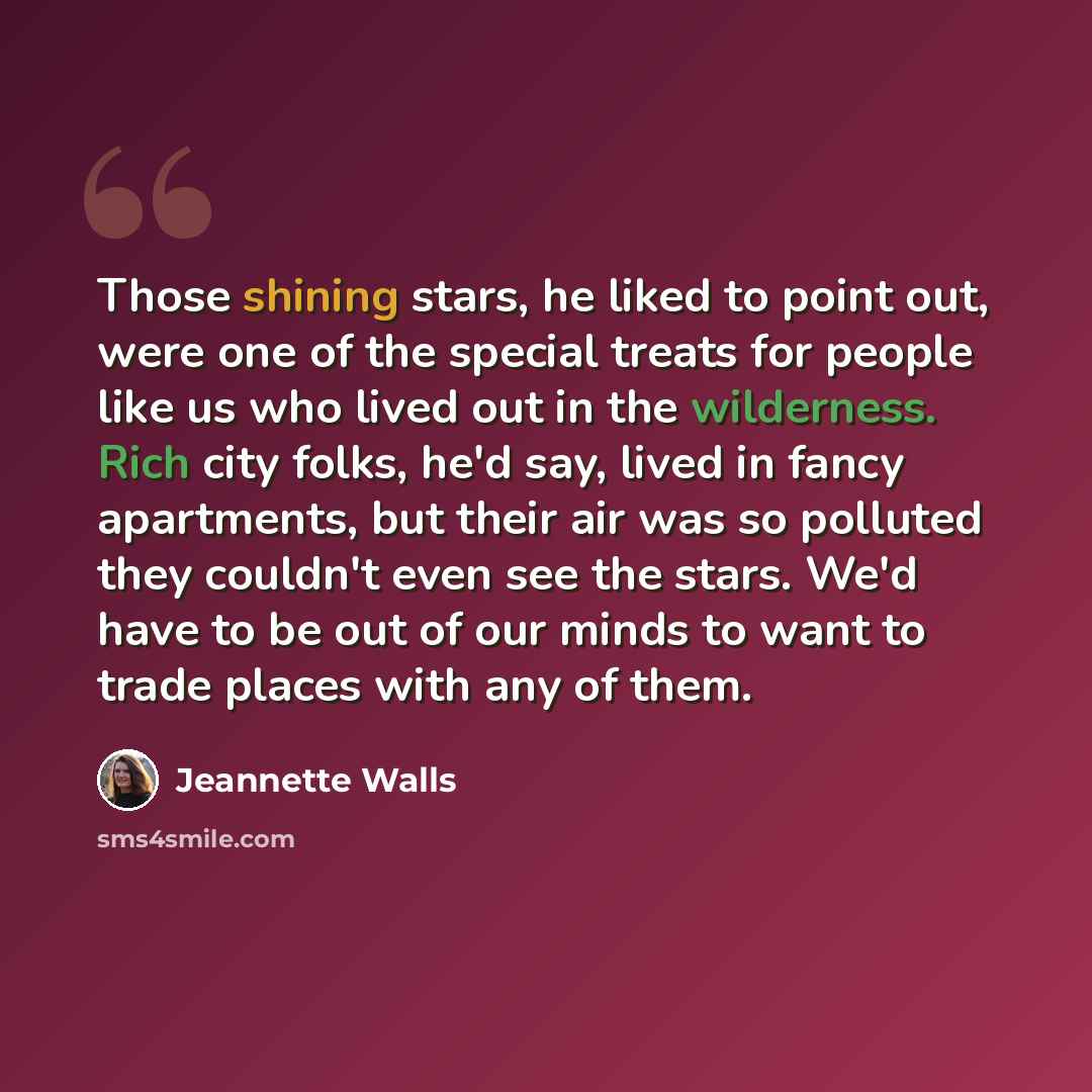“Those shining stars, he liked to point out, were one of the special treats for people like us who lived out in the wilderness. Rich city folks, he'd say, lived in fancy apartments, but their air was so polluted they couldn't even see the stars. We'd have to be out of our minds to want to trade…” quote by Jeannette Walls