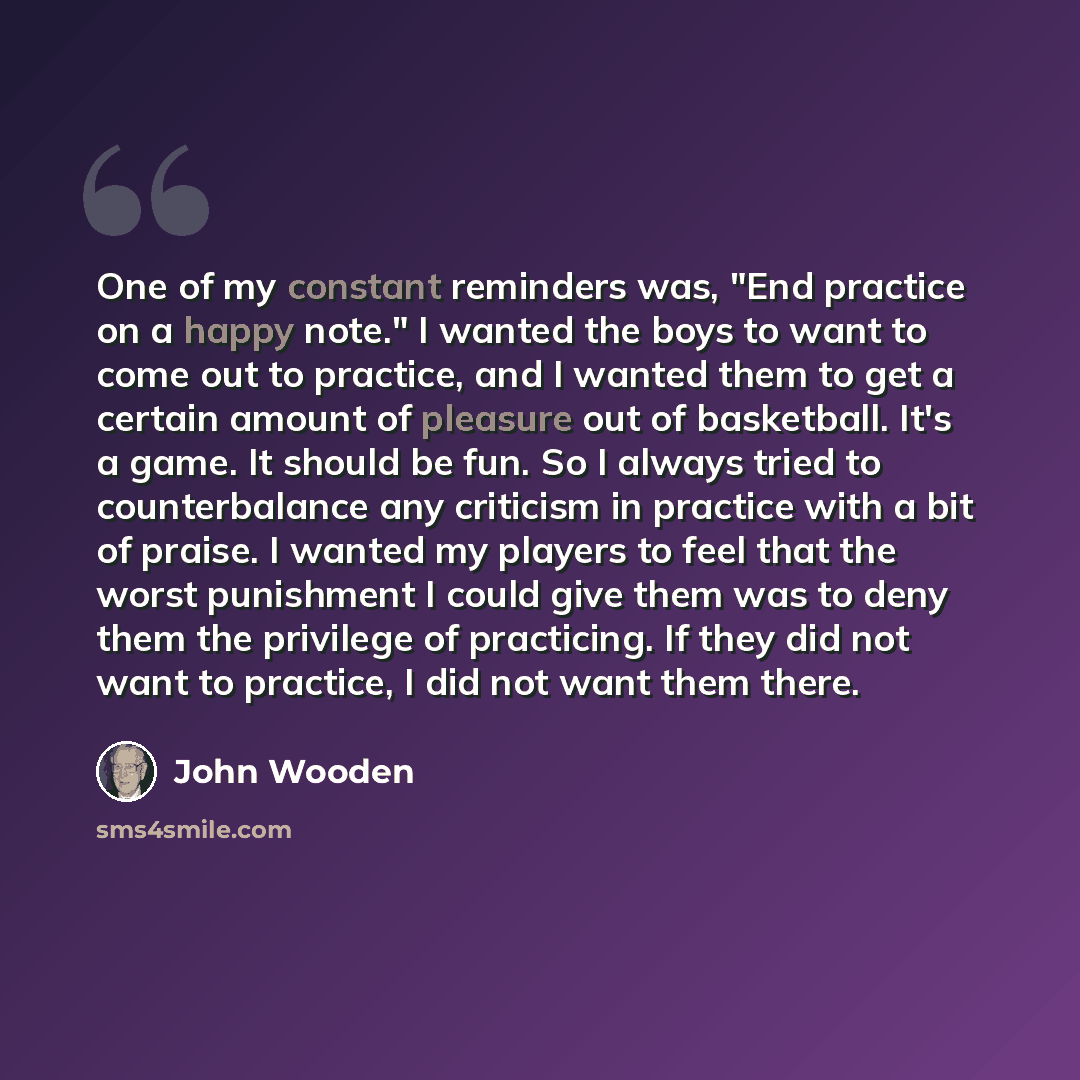 “One of my constant reminders was, "End practice on a happy note." I wanted the boys to want to come out to practice, and I wanted them to get a certain amount of pleasure out of basketball. It's a game. It should be fun. So I always tried to counterbalance any criticism in practice with a bit of…” quote by John Wooden