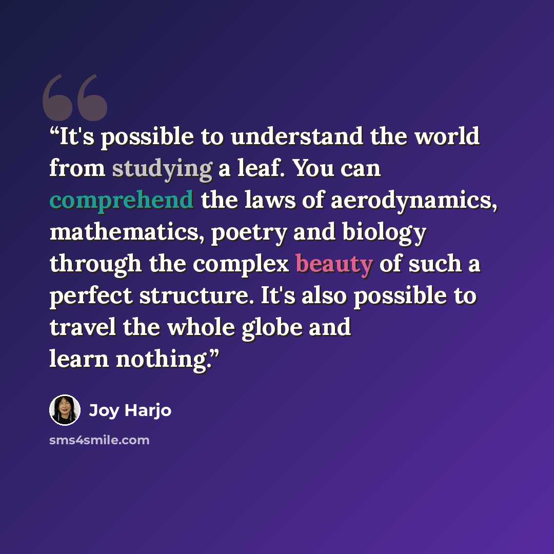 “It's possible to understand the world from studying a leaf. You can comprehend the laws of aerodynamics, mathematics, poetry and biology through the complex beauty of such a perfect structure. It's also possible to travel the whole globe and learn nothing.” quote by Joy Harjo