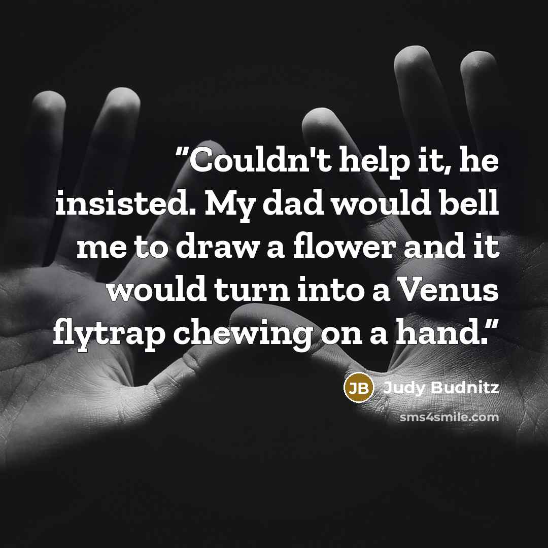 “Couldn't help it, he insisted. My dad would bell me to draw a flower and it would turn into a Venus flytrap chewing on a hand.” quote by Judy Budnitz