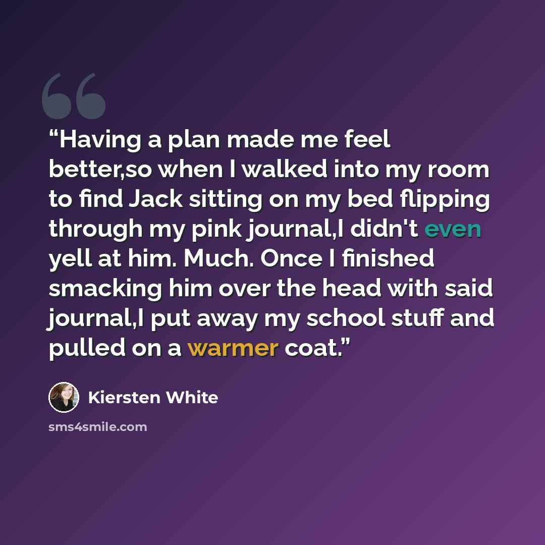 “Having a plan made me feel better,so when I walked into my room to find Jack sitting on my bed flipping through my pink journal,I didn't even yell at him. Much. Once I finished smacking him over the head with said journal,I put away my school stuff and pulled on a warmer coat.” quote by Kiersten White