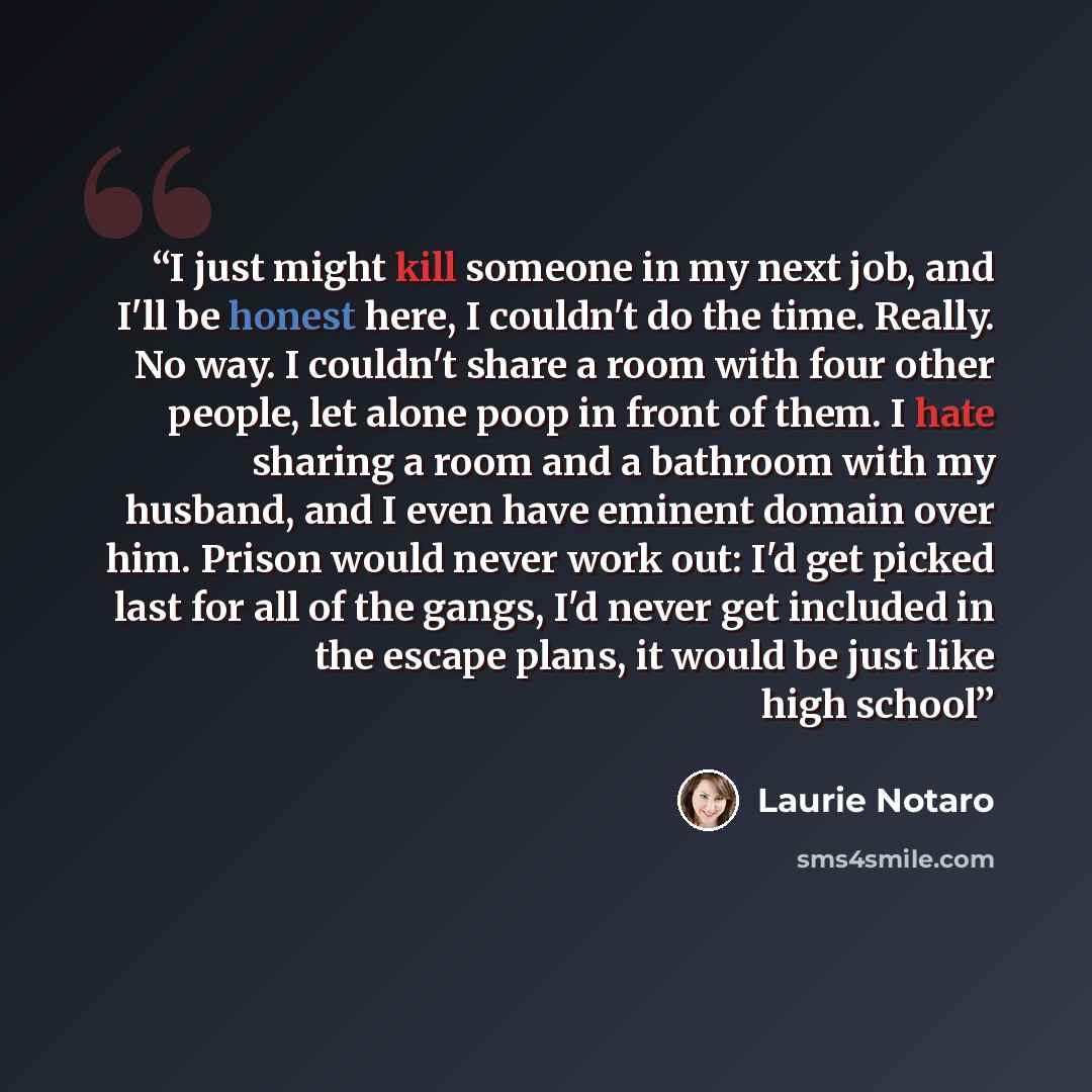 “I just might kill someone in my next job, and I'll be honest here, I couldn't do the time. Really. No way. I couldn't share a room with four other people, let alone poop in front of them. I hate sharing a room and a bathroom with my husband, and I even have eminent domain over him. Prison would…” quote by Laurie Notaro