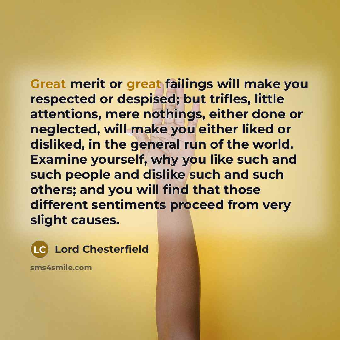 “Great merit or great failings will make you respected or despised; but trifles, little attentions, mere nothings, either done or neglected, will make you either liked or disliked, in the general run of the world. Examine yourself, why you like such and such people and dislike such and such others…” quote by Lord Chesterfield