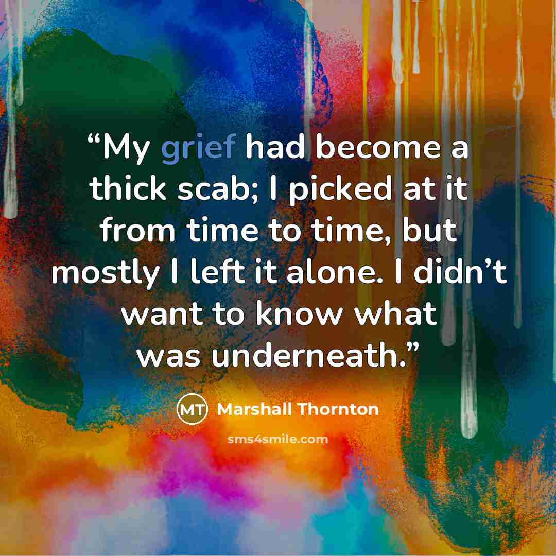 “My grief had become a thick scab; I picked at it from time to time, but mostly I left it alone. I didn’t want to know what was underneath.” quote by Marshall Thornton