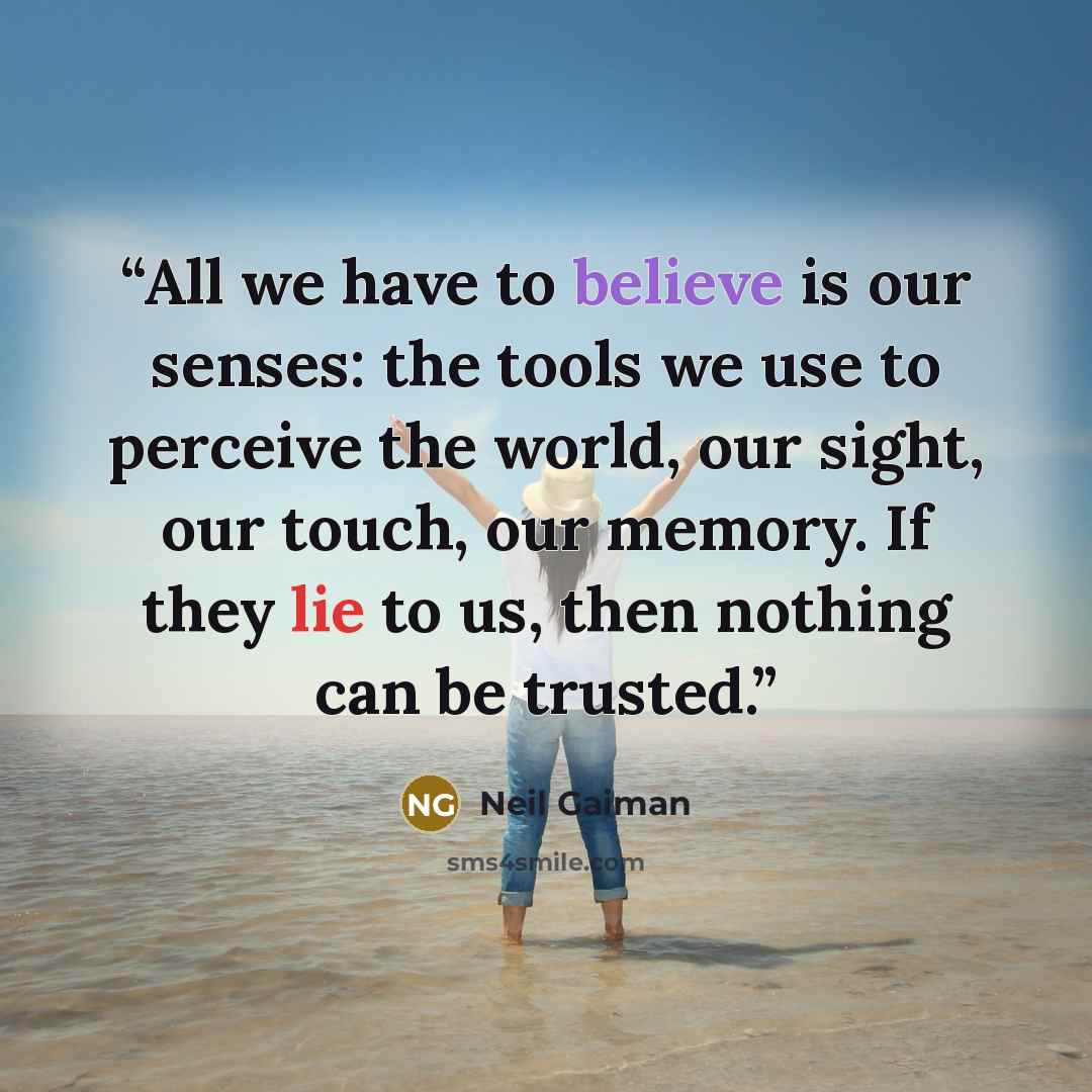 “All we have to believe is our senses: the tools we use to perceive the world, our sight, our touch, our memory. If they lie to us, then nothing can be trusted.” quote by Neil Gaiman