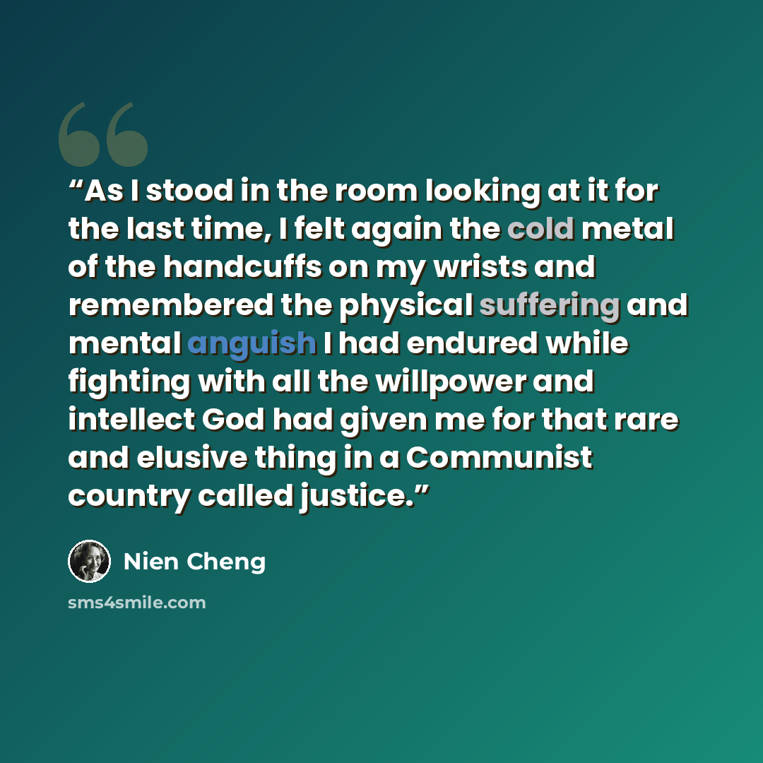 “As I stood in the room looking at it for the last time, I felt again the cold metal of the handcuffs on my wrists and remembered the physical suffering and mental anguish I had endured while fighting with all the willpower and intellect God had given me for that rare and elusive thing in a…” quote by Nien Cheng