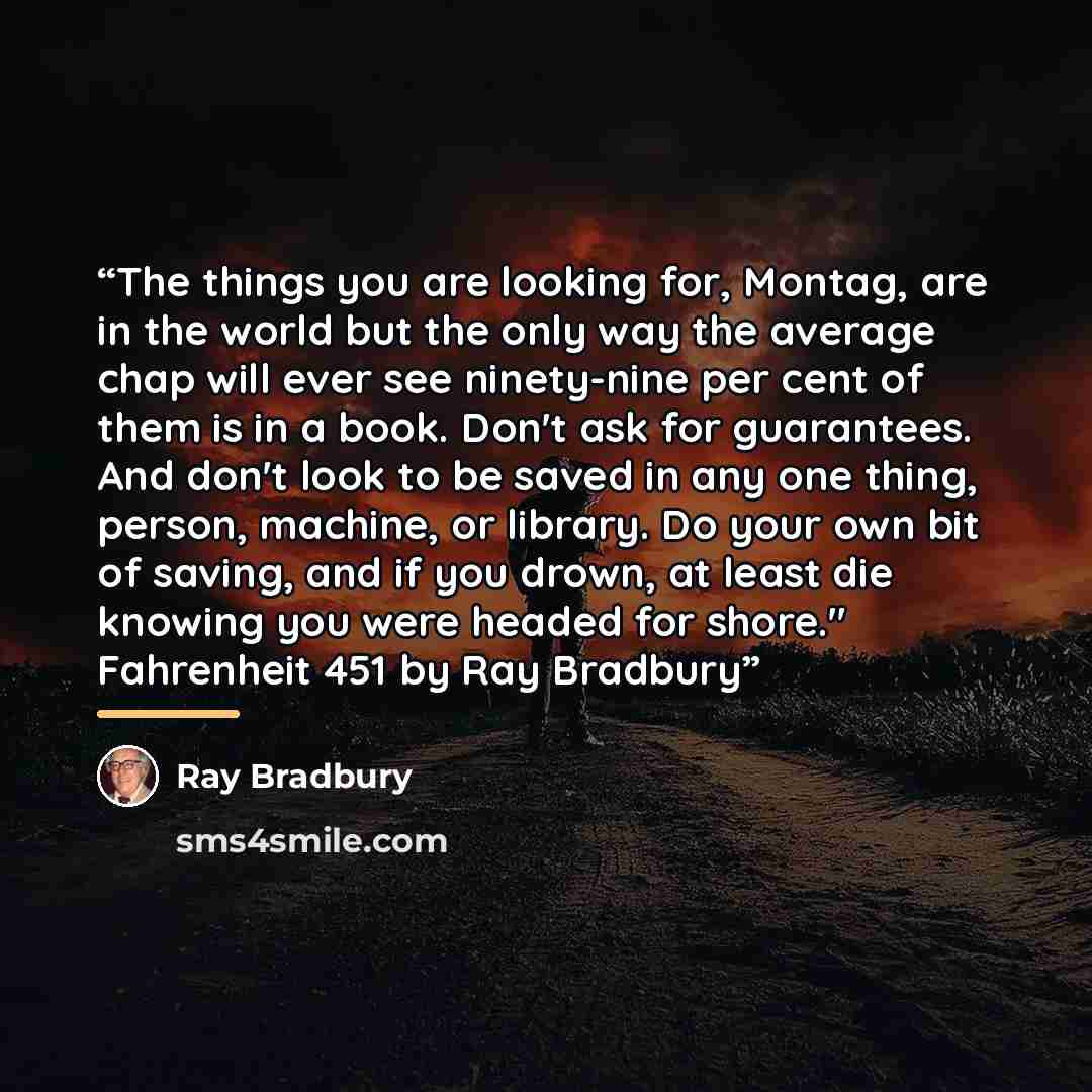 “The things you are looking for, Montag, are in the world but the only way the average chap will ever see ninety-nine per cent of them is in a book. Don't ask for guarantees. And don't look to be saved in any one thing, person, machine, or library. Do your own bit of saving, and if you drown, at…” quote by Ray Bradbury