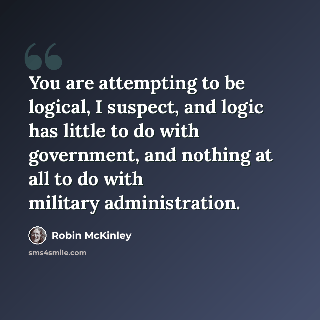 “You are attempting to be logical, I suspect, and logic has little to do with government, and nothing at all to do with military administration.” quote by Robin McKinley