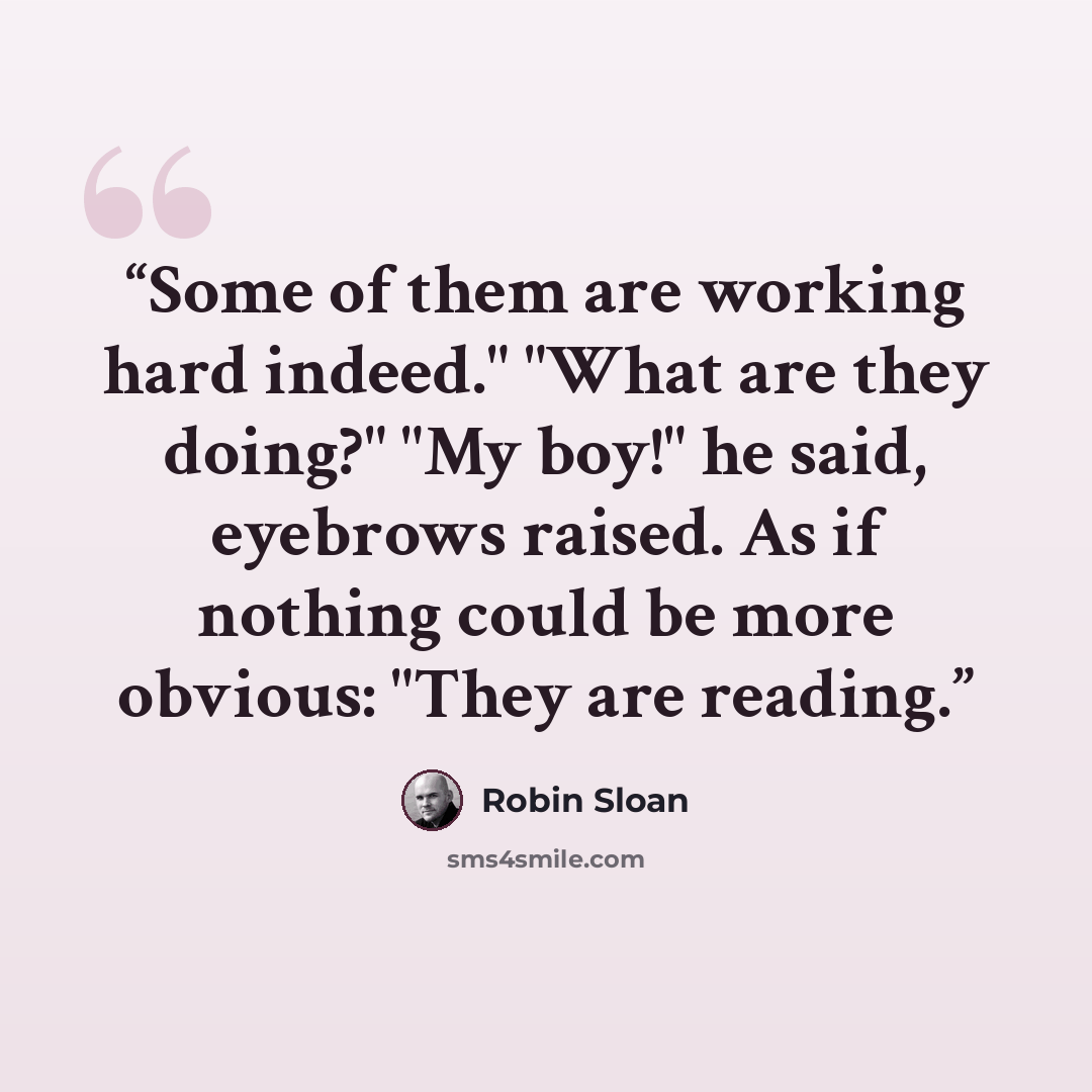 “Some of them are working hard indeed." "What are they doing?" "My boy!" he said, eyebrows raised. As if nothing could be more obvious: "They are reading.” quote by Robin Sloan