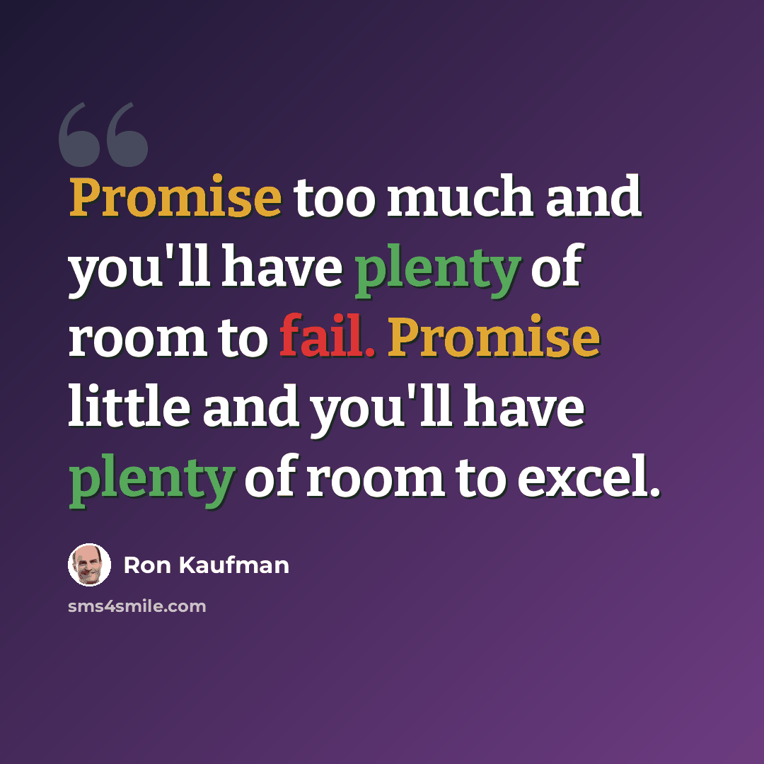 “Promise too much and you'll have plenty of room to fail. Promise little and you'll have plenty of room to excel.” quote by Ron Kaufman