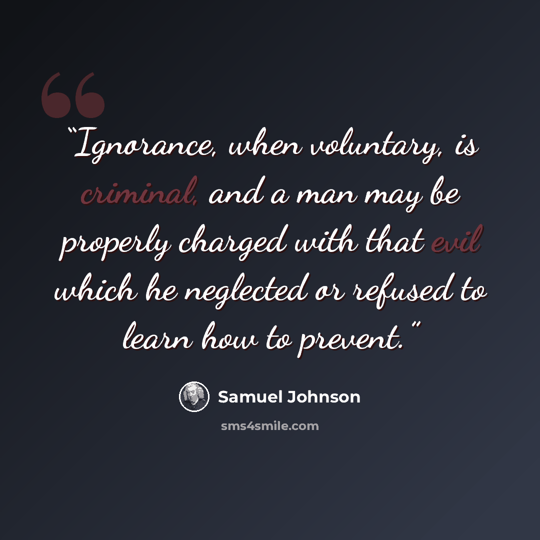 “Ignorance, when voluntary, is criminal, and a man may be properly charged with that evil which he neglected or refused to learn how to prevent.” quote by Samuel Johnson