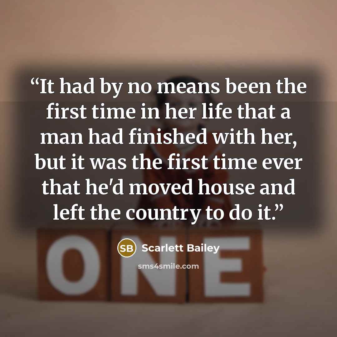 “It had by no means been the first time in her life that a man had finished with her, but it was the first time ever that he'd moved house and left the country to do it.” quote by Scarlett Bailey