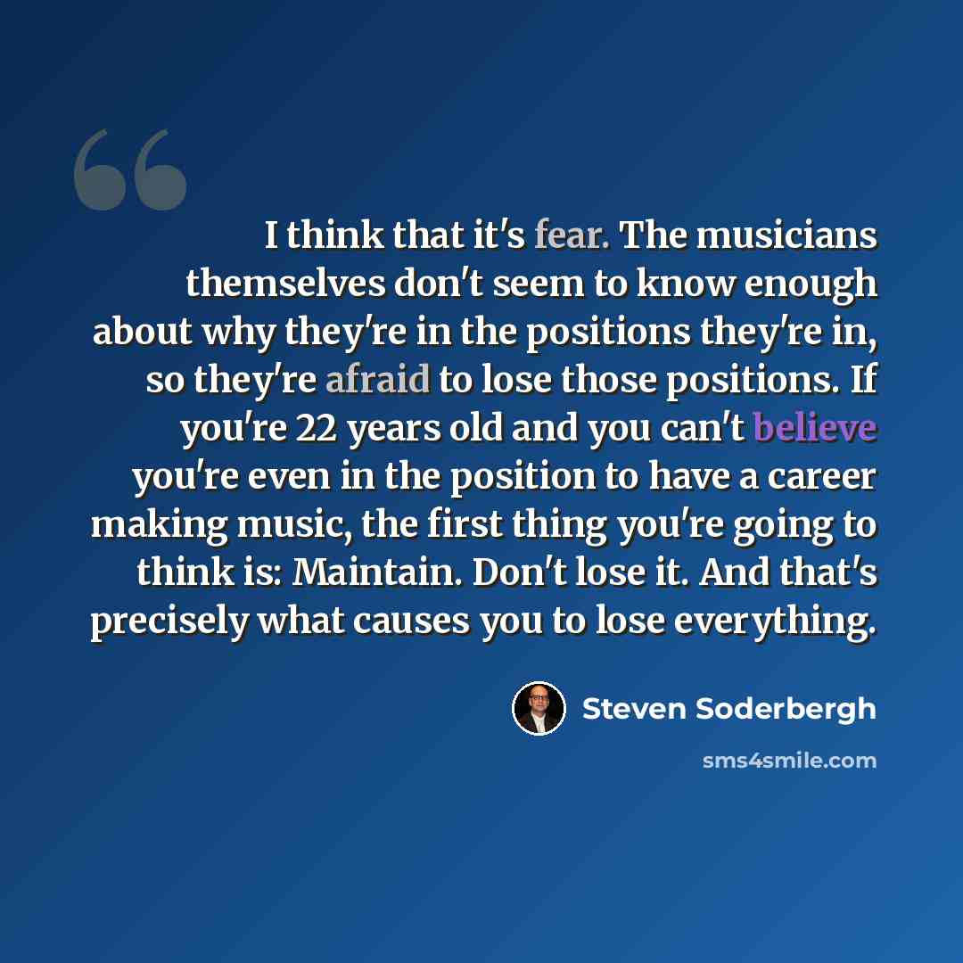 “I think that it's fear. The musicians themselves don't seem to know enough about why they're in the positions they're in, so they're afraid to lose those positions. If you're 22 years old and you can't believe you're even in the position to have a career making music, the first thing you're going…” quote by Steven Soderbergh