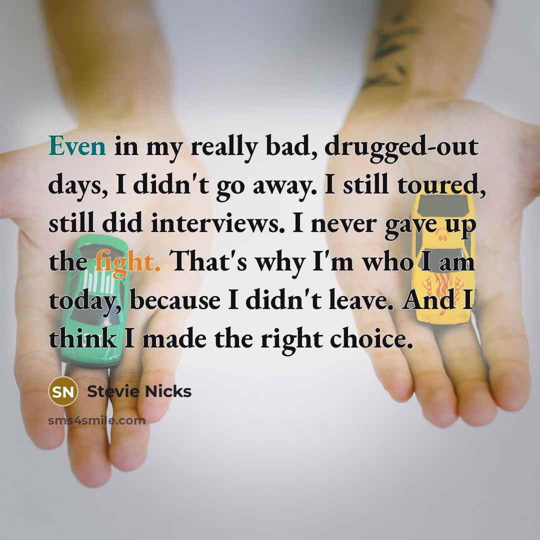 “Even in my really bad, drugged-out days, I didn't go away. I still toured, still did interviews. I never gave up the fight. That's why I'm who I am today, because I didn't leave. And I think I made the right choice.” quote by Stevie Nicks