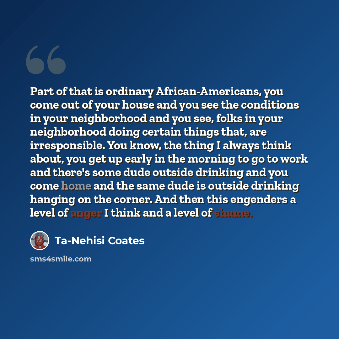 “Part of that is ordinary African-Americans, you come out of your house and you see the conditions in your neighborhood and you see, folks in your neighborhood doing certain things that, are irresponsible. You know, the thing I always think about, you get up early in the morning to go to work and…” quote by Ta-Nehisi Coates