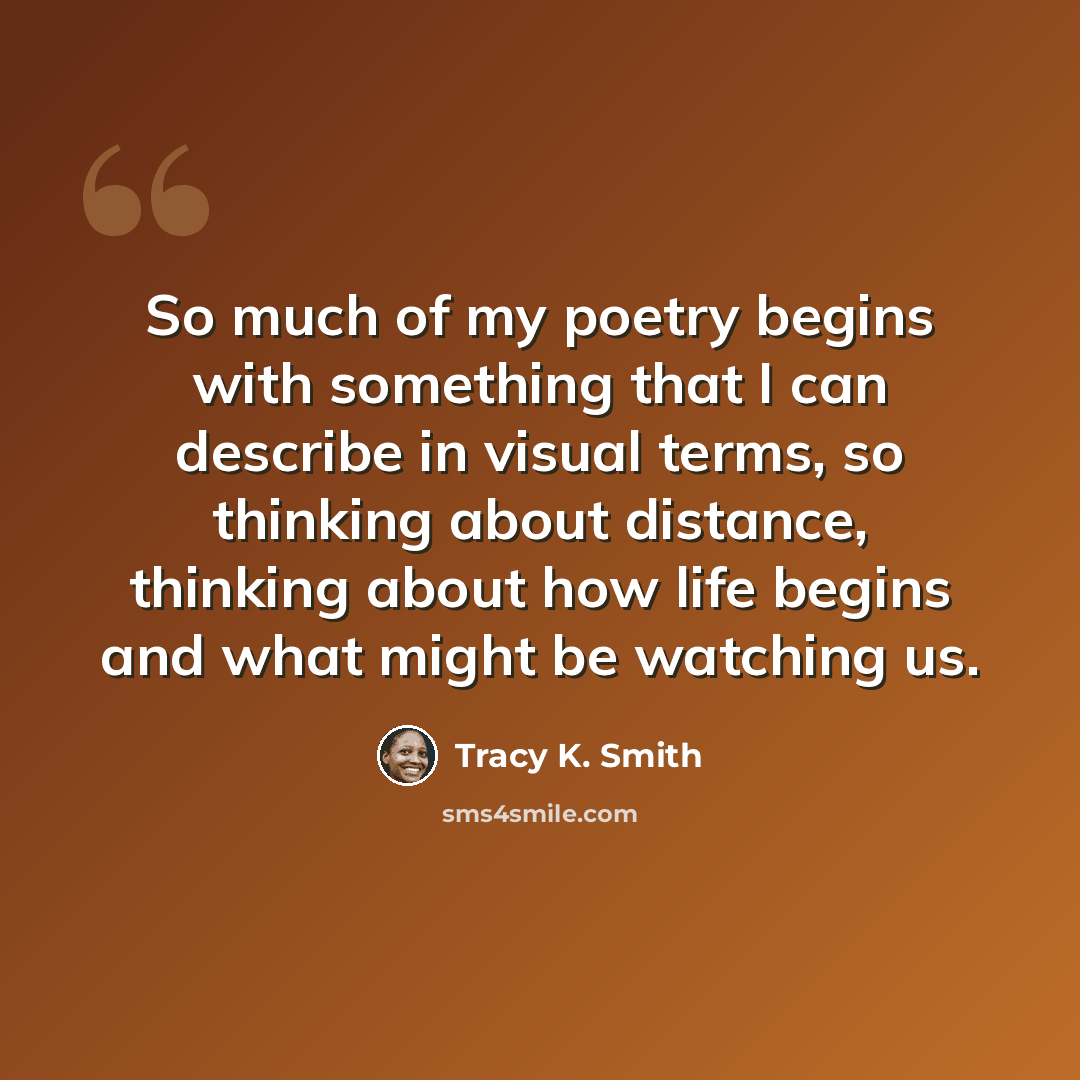 “So much of my poetry begins with something that I can describe in visual terms, so thinking about distance, thinking about how life begins and what might be watching us.” quote by Tracy K. Smith