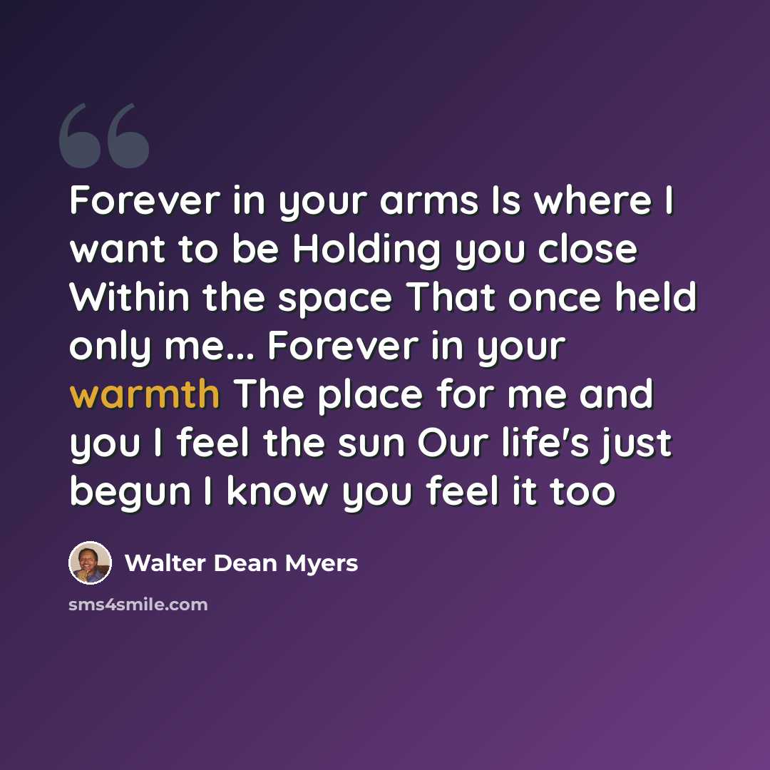 “Forever in your arms Is where I want to be Holding you close Within the space That once held only me... Forever in your warmth The place for me and you I feel the sun Our life's just begun I know you feel it too” quote by Walter Dean Myers